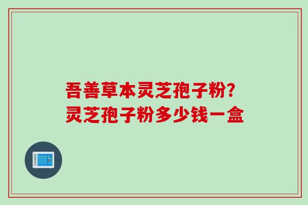 吾善草本灵芝孢子粉？灵芝孢子粉多少钱一盒