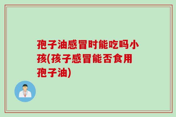 孢子油感冒时能吃吗小孩(孩子感冒能否食用孢子油)