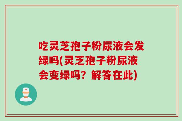 吃灵芝孢子粉尿液会发绿吗(灵芝孢子粉尿液会变绿吗？解答在此)