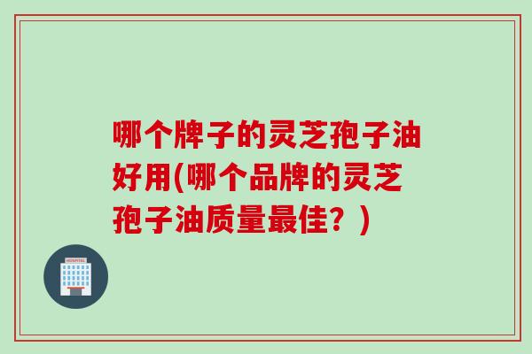 哪个牌子的灵芝孢子油好用(哪个品牌的灵芝孢子油质量最佳？)