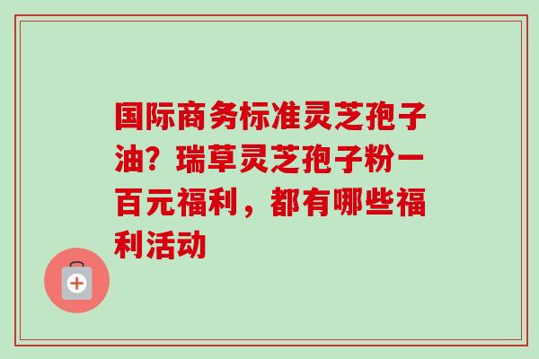 国际商务标准灵芝孢子油？瑞草灵芝孢子粉一百元福利，都有哪些福利活动