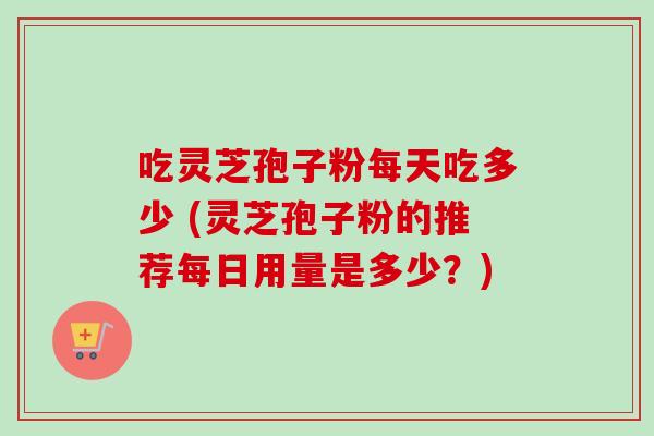 吃灵芝孢子粉每天吃多少 (灵芝孢子粉的推荐每日用量是多少？)