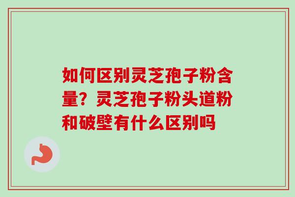 如何区别灵芝孢子粉含量？灵芝孢子粉头道粉和破壁有什么区别吗