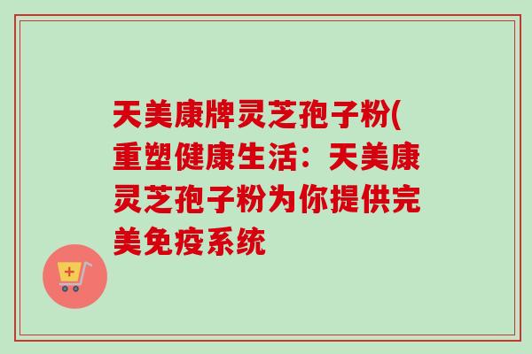 天美康牌灵芝孢子粉(重塑健康生活：天美康灵芝孢子粉为你提供完美免疫系统