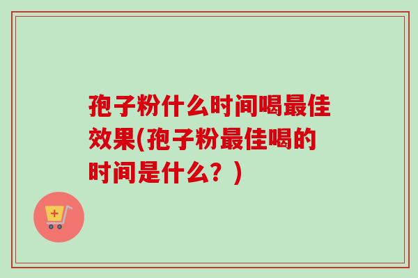 孢子粉什么时间喝最佳效果(孢子粉最佳喝的时间是什么？)