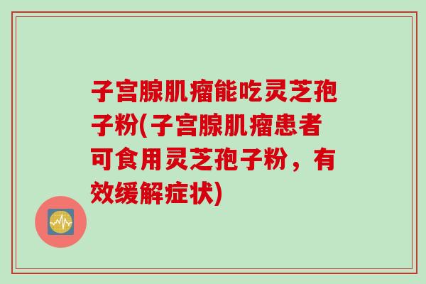 子宫腺能吃灵芝孢子粉(子宫腺患者可食用灵芝孢子粉,有效缓解症状) 子宫腺能吃灵芝孢子粉(子宫腺患者可食用灵芝孢子粉,有效缓解症状)