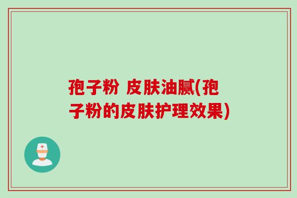 孢子粉 皮肤油腻(孢子粉的皮肤护理效果)
