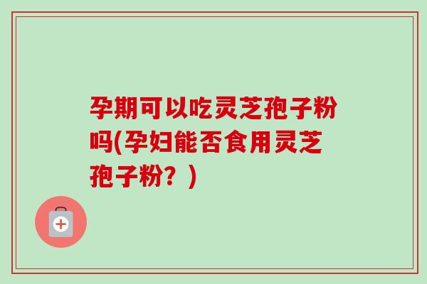 孕期可以吃灵芝孢子粉吗(孕妇能否食用灵芝孢子粉？)