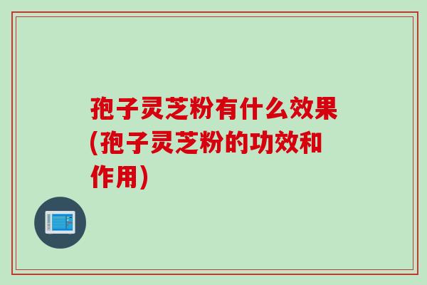 孢子灵芝粉有什么效果(孢子灵芝粉的功效和作用)