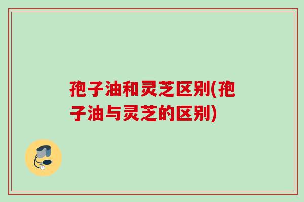 孢子油和灵芝区别(孢子油与灵芝的区别) 孢子油和灵芝区别(孢子油与灵芝的区别)