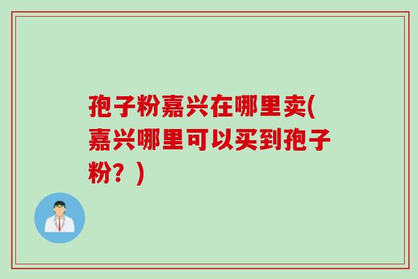 孢子粉嘉兴在哪里卖(嘉兴哪里可以买到孢子粉？)