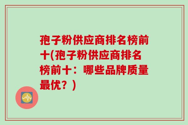 孢子粉供应商排名榜前十(孢子粉供应商排名榜前十:哪些品牌质量优?) 孢子粉供应商排名榜前十(孢子粉供应商排名榜前十:哪些品牌质量优?)