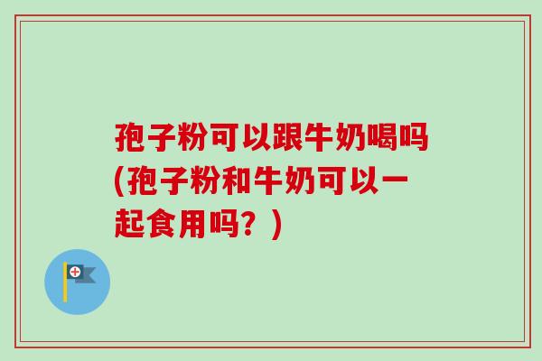 孢子粉可以跟牛奶喝吗(孢子粉和牛奶可以一起食用吗？)
