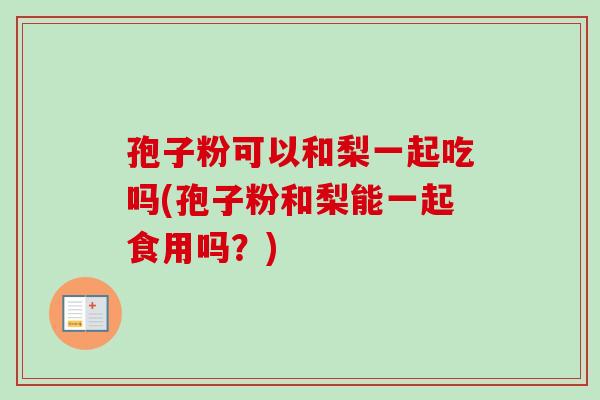 孢子粉可以和梨一起吃吗(孢子粉和梨能一起食用吗?) 孢子粉可以和梨一起吃吗(孢子粉和梨能一起食用吗?)