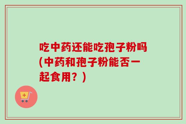 吃中药还能吃孢子粉吗(中药和孢子粉能否一起食用？)