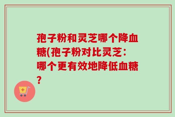 孢子粉和灵芝哪个降血糖(孢子粉对比灵芝：哪个更有效地降低血糖？