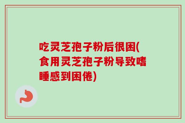 吃灵芝孢子粉后很困(食用灵芝孢子粉导致嗜睡感到困倦)