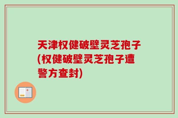 天津权健破壁灵芝孢子(权健破壁灵芝孢子遭警方查封)
