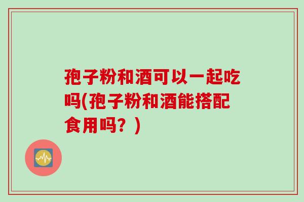 孢子粉和酒可以一起吃吗(孢子粉和酒能搭配食用吗？)