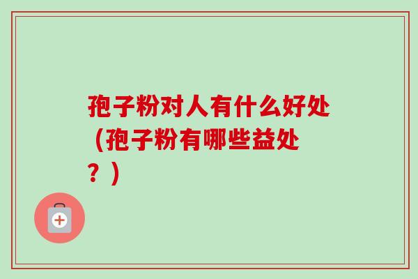 孢子粉对人有什么好处 (孢子粉有哪些益处？)