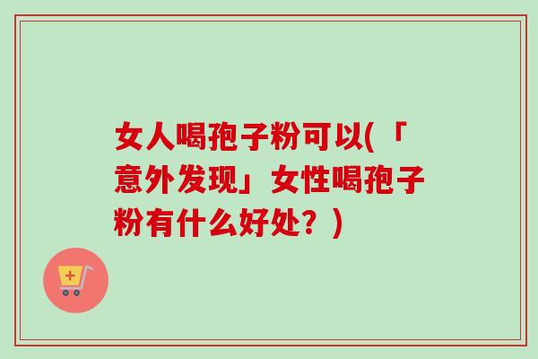 女人喝孢子粉可以(「意外发现」女性喝孢子粉有什么好处？)