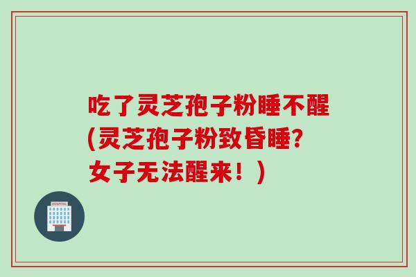 吃了灵芝孢子粉睡不醒(灵芝孢子粉致昏睡？女子无法醒来！)