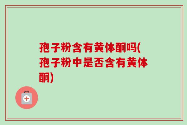 孢子粉含有黄体酮吗(孢子粉中是否含有黄体酮)