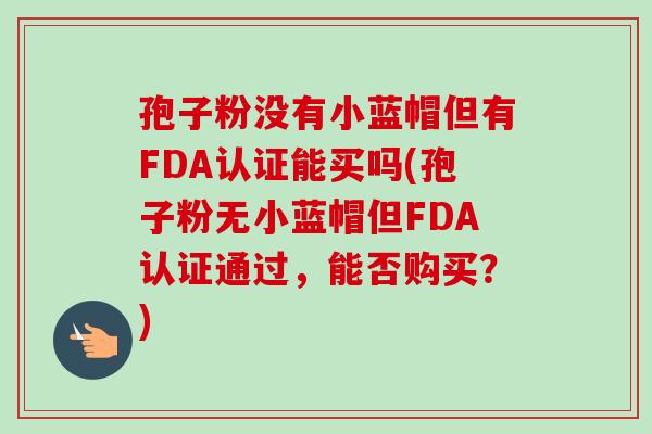 孢子粉没有小蓝帽但有FDA认证能买吗(孢子粉无小蓝帽但FDA认证通过，能否购买？)