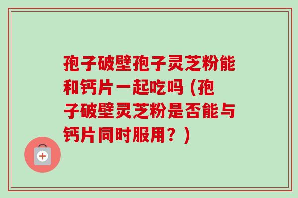 孢子破壁孢子灵芝粉能和钙片一起吃吗 (孢子破壁灵芝粉是否能与钙片同时服用？)