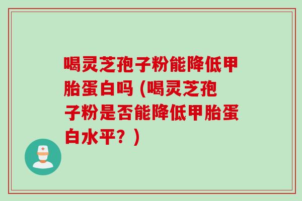 喝灵芝孢子粉能降低甲胎蛋白吗 (喝灵芝孢子粉是否能降低甲胎蛋白水平？)