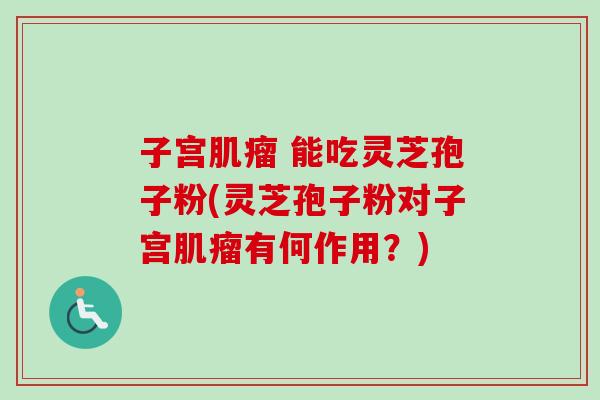 子宫肌瘤 能吃灵芝孢子粉(灵芝孢子粉对子宫肌瘤有何作用？)