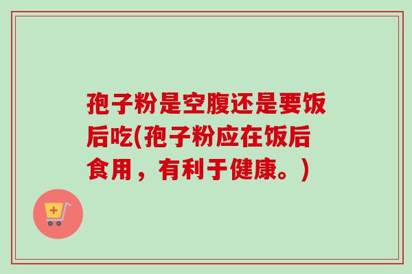 孢子粉是空腹还是要饭后吃(孢子粉应在饭后食用，有利于健康。)