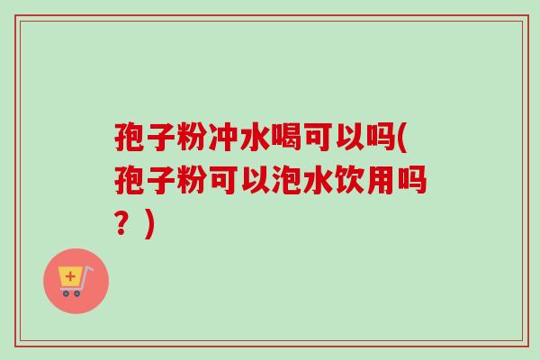 孢子粉冲水喝可以吗(孢子粉可以泡水饮用吗?) 孢子粉冲水喝可以吗(孢子粉可以泡水饮用吗?)