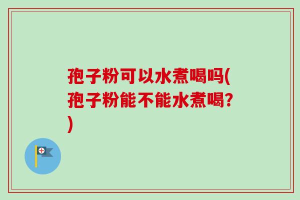 孢子粉可以水煮喝吗(孢子粉能不能水煮喝？)