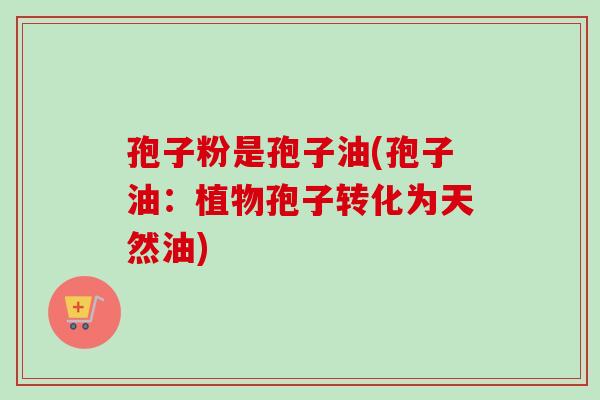 孢子粉是孢子油(孢子油：植物孢子转化为天然油)