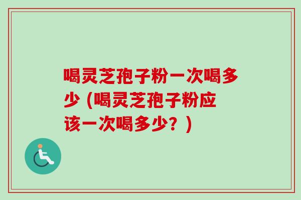 喝灵芝孢子粉一次喝多少 (喝灵芝孢子粉应该一次喝多少？)
