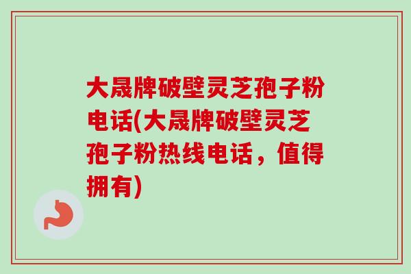 大晟牌破壁灵芝孢子粉电话(大晟牌破壁灵芝孢子粉热线电话，值得拥有)
