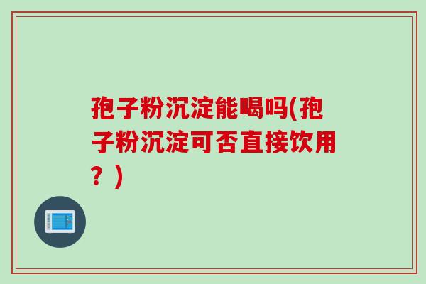 孢子粉沉淀能喝吗(孢子粉沉淀可否直接饮用？)
