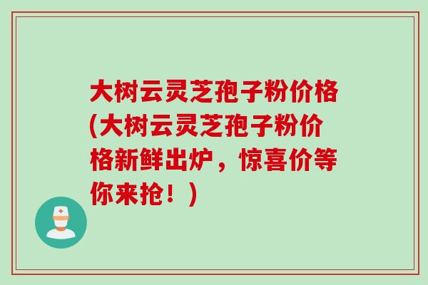 大树云灵芝孢子粉价格(大树云灵芝孢子粉价格新鲜出炉,惊喜价等你来抢!) 大树云灵芝孢子粉价格(大树云灵芝孢子粉价格新鲜出炉,惊喜价等你来抢!)