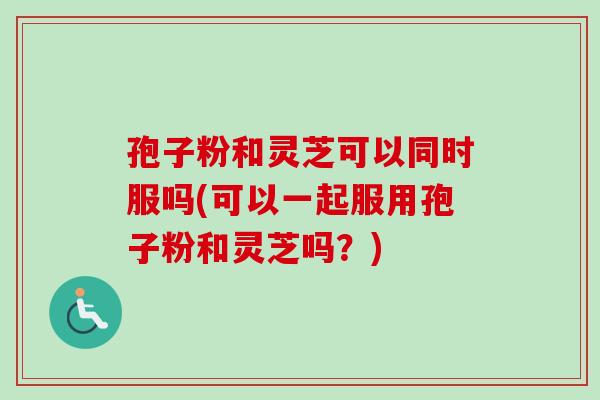 孢子粉和灵芝可以同时服吗(可以一起服用孢子粉和灵芝吗？)