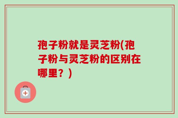 孢子粉就是灵芝粉(孢子粉与灵芝粉的区别在哪里？)