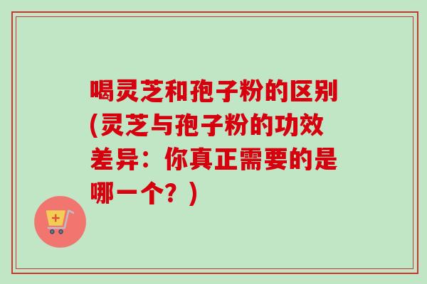 喝灵芝和孢子粉的区别(灵芝与孢子粉的功效差异：你真正需要的是哪一个？)