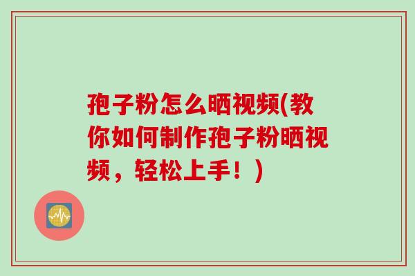 孢子粉怎么晒视频(教你如何制作孢子粉晒视频，轻松上手！)