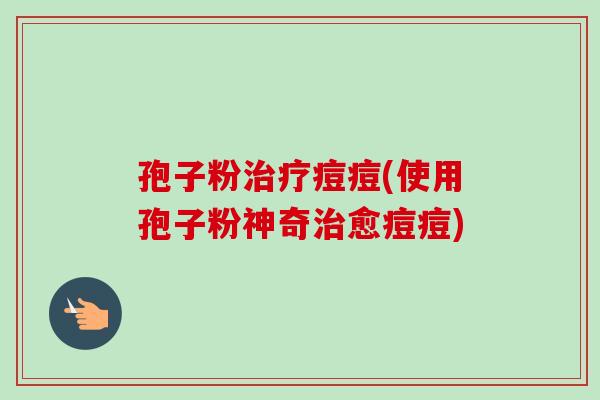 孢子粉治疗痘痘(使用孢子粉神奇治愈痘痘)