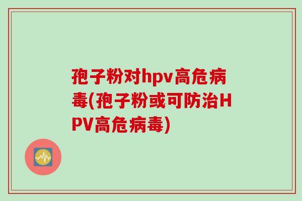 孢子粉对hpv高危病毒(孢子粉或可防治HPV高危病毒)