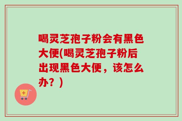 喝灵芝孢子粉会有黑色大便(喝灵芝孢子粉后出现黑色大便，该怎么办？)
