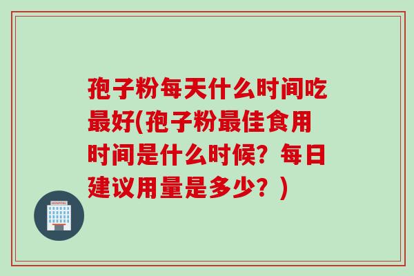 孢子粉每天什么时间吃最好(孢子粉最佳食用时间是什么时候？每日建议用量是多少？)