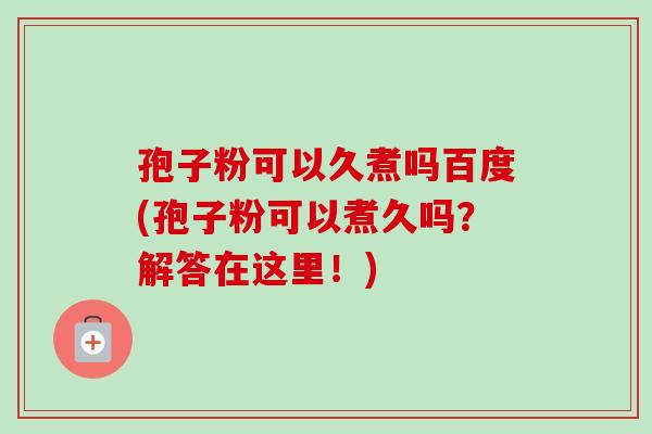 孢子粉可以久煮吗百度(孢子粉可以煮久吗？解答在这里！)