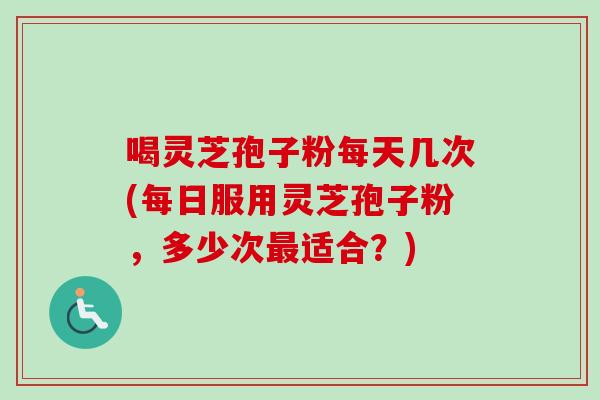 喝灵芝孢子粉每天几次(每日服用灵芝孢子粉，多少次最适合？)