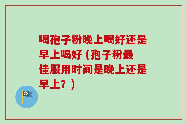 喝孢子粉晚上喝好还是早上喝好 (孢子粉最佳服用时间是晚上还是早上？)